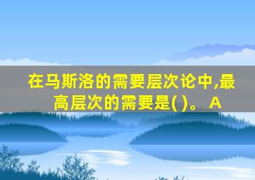 在马斯洛的需要层次论中,最高层次的需要是( )。 A